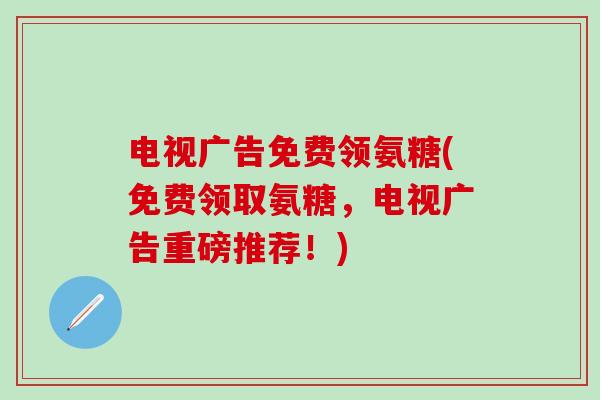 电视广告免费领氨糖(免费领取氨糖,电视广告重磅推荐!)-第1张图片-氨糖科普网 电视广告免费领氨糖(免费领取氨糖,电视广告重磅推荐!)-第1张图片-氨糖科普网