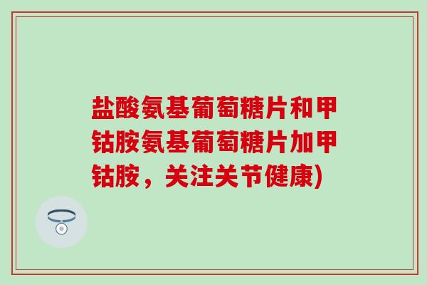 盐酸氨基葡萄糖片和甲钴胺氨基葡萄糖片加甲钴胺,关注关节健康)-第1张图片-氨糖科普网 盐酸氨基葡萄糖片和甲钴胺氨基葡萄糖片加甲钴胺,关注关节健康)-第1张图片-氨糖科普网