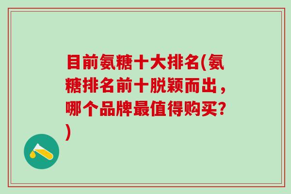 目前氨糖十大排名(氨糖排名前十脱颖而出,哪个品牌最值得购买?)-第1张图片-氨糖科普网 目前氨糖十大排名(氨糖排名前十脱颖而出,哪个品牌最值得购买?)-第1张图片-氨糖科普网