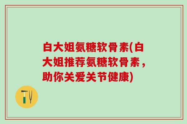 白大姐氨糖软骨素(白大姐推荐氨糖软骨素,助你关爱关节健康)-第1张图片-氨糖科普网 白大姐氨糖软骨素(白大姐推荐氨糖软骨素,助你关爱关节健康)-第1张图片-氨糖科普网