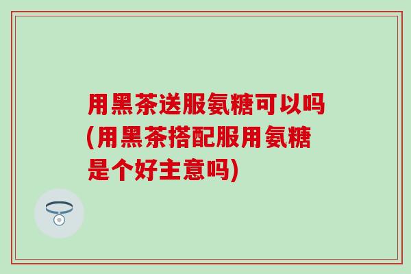 用黑茶送服氨糖可以吗(用黑茶搭配服用氨糖是个好主意吗)-第1张图片-氨糖科普网