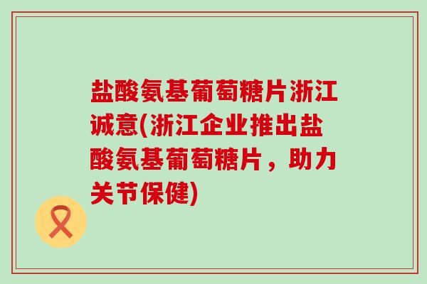 盐酸氨基葡萄糖片浙江诚意(浙江企业推出盐酸氨基葡萄糖片,助力关节保健)-第1张图片-氨糖科普网 盐酸氨基葡萄糖片浙江诚意(浙江企业推出盐酸氨基葡萄糖片,助力关节保健)-第1张图片-氨糖科普网