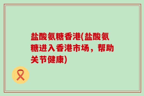 盐酸氨糖香港(盐酸氨糖进入香港市场,帮助关节健康)-第1张图片-氨糖科普网 盐酸氨糖香港(盐酸氨糖进入香港市场,帮助关节健康)-第1张图片-氨糖科普网