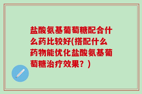 盐酸氨基葡萄糖配合什么药比较好(搭配什么药物能优化盐酸氨基葡萄糖治疗效果?)-第1张图片-氨糖科普网 盐酸氨基葡萄糖配合什么药比较好(搭配什么药物能优化盐酸氨基葡萄糖治疗效果?)-第1张图片-氨糖科普网