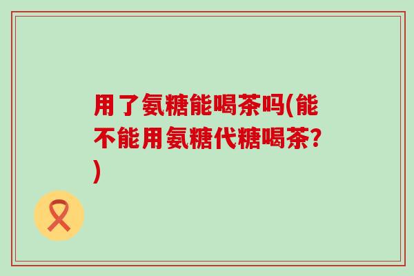 用了氨糖能喝茶吗(能不能用氨糖代糖喝茶?)-第1张图片-氨糖科普网 用了氨糖能喝茶吗(能不能用氨糖代糖喝茶?)-第1张图片-氨糖科普网