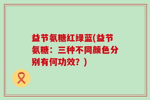 益节氨糖红绿蓝(益节氨糖:三种不同颜色分别有何功效?)-第1张图片-氨糖科普网 益节氨糖红绿蓝(益节氨糖:三种不同颜色分别有何功效?)-第1张图片-氨糖科普网