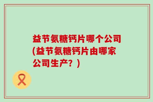 益节氨糖钙片哪个公司(益节氨糖钙片由哪家公司生产？)-第1张图片-氨糖科普网