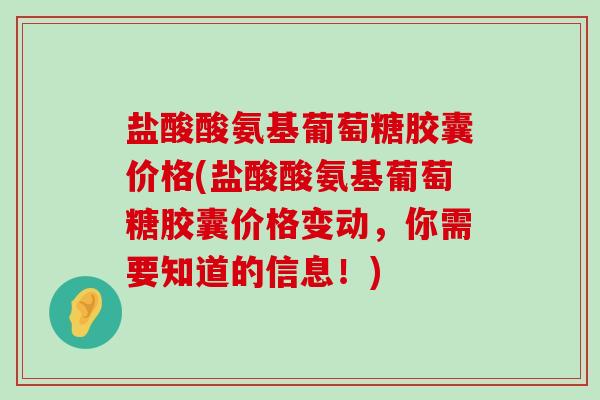 盐酸酸氨基葡萄糖胶囊价格(盐酸酸氨基葡萄糖胶囊价格变动,你需要知道的信息!)-第1张图片-氨糖科普网 盐酸酸氨基葡萄糖胶囊价格(盐酸酸氨基葡萄糖胶囊价格变动,你需要知道的信息!)-第1张图片-氨糖科普网