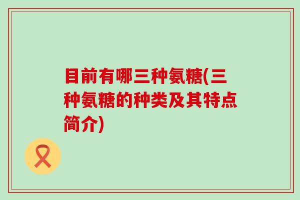 目前有哪三种氨糖(三种氨糖的种类及其特点简介)-第1张图片-氨糖科普网