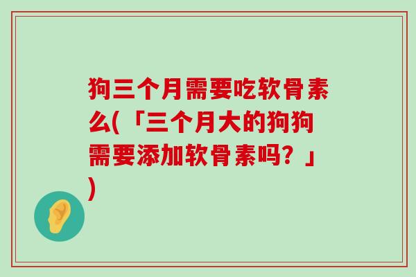 狗三个月需要吃软骨素么(「三个月大的狗狗需要添加软骨素吗?」)-第1张图片-氨糖科普网 狗三个月需要吃软骨素么(「三个月大的狗狗需要添加软骨素吗?」)-第1张图片-氨糖科普网