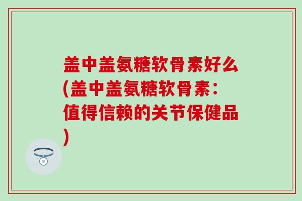 盖中盖氨糖软骨素好么(盖中盖氨糖软骨素:值得信赖的关节保健品)-第1张图片-氨糖科普网 盖中盖氨糖软骨素好么(盖中盖氨糖软骨素:值得信赖的关节保健品)-第1张图片-氨糖科普网