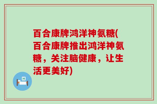 百合康牌鸿洋神氨糖(百合康牌推出鸿洋神氨糖，关注脑健康，让生活更美好)-第1张图片-氨糖科普网