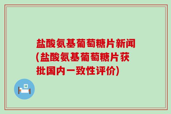 盐酸氨基葡萄糖片新闻(盐酸氨基葡萄糖片获批国内一致性评价)-第1张图片-氨糖科普网