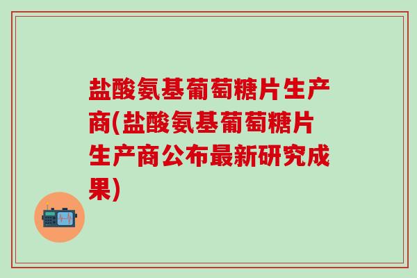 盐酸氨基葡萄糖片生产商(盐酸氨基葡萄糖片生产商公布最新研究成果)-第1张图片-氨糖科普网