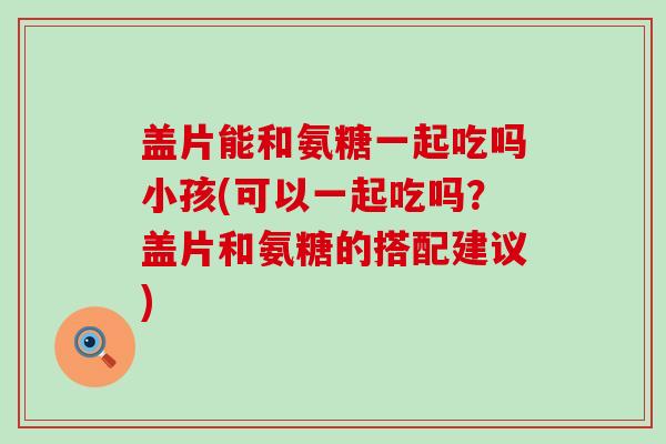 盖片能和氨糖一起吃吗小孩(可以一起吃吗？盖片和氨糖的搭配建议)-第1张图片-氨糖科普网