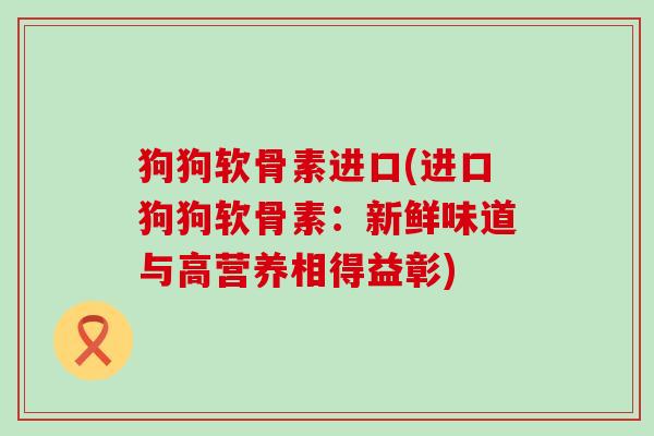 狗狗软骨素进口(进口狗狗软骨素:新鲜味道与高营养相得益彰)-第1张图片-氨糖科普网 狗狗软骨素进口(进口狗狗软骨素:新鲜味道与高营养相得益彰)-第1张图片-氨糖科普网