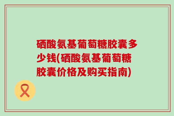 硒酸氨基葡萄糖胶囊多少钱(硒酸氨基葡萄糖胶囊价格及购买指南)-第1张图片-氨糖科普网
