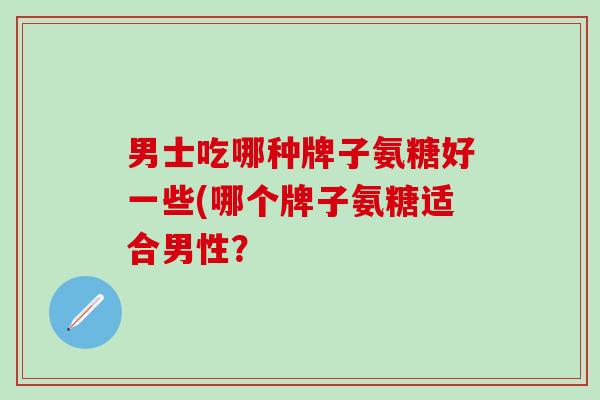 男士吃哪种牌子氨糖好一些(哪个牌子氨糖适合男性?-第1张图片-氨糖科普网 男士吃哪种牌子氨糖好一些(哪个牌子氨糖适合男性?-第1张图片-氨糖科普网