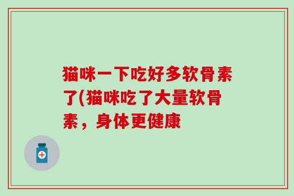 猫咪一下吃好多软骨素了(猫咪吃了大量软骨素,身体更健康-第1张图片-氨糖科普网 猫咪一下吃好多软骨素了(猫咪吃了大量软骨素,身体更健康-第1张图片-氨糖科普网
