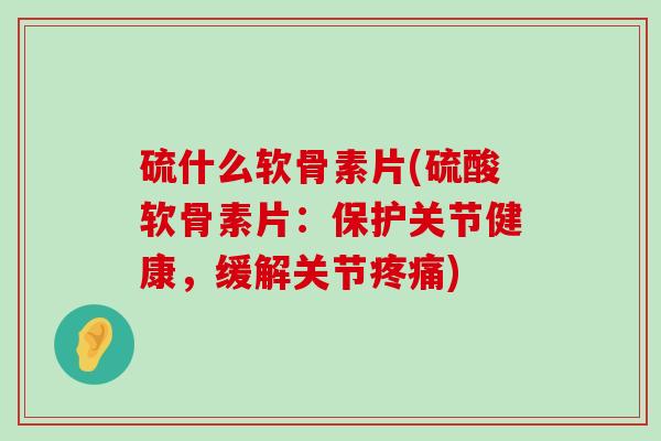 硫什么软骨素片(硫酸软骨素片:保护关节健康,缓解关节疼痛)-第1张图片-氨糖科普网 硫什么软骨素片(硫酸软骨素片:保护关节健康,缓解关节疼痛)-第1张图片-氨糖科普网