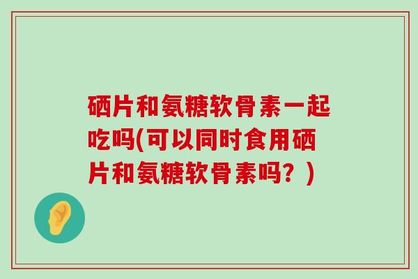 硒片和氨糖软骨素一起吃吗(可以同时食用硒片和氨糖软骨素吗?)-第1张图片-氨糖科普网 硒片和氨糖软骨素一起吃吗(可以同时食用硒片和氨糖软骨素吗?)-第1张图片-氨糖科普网