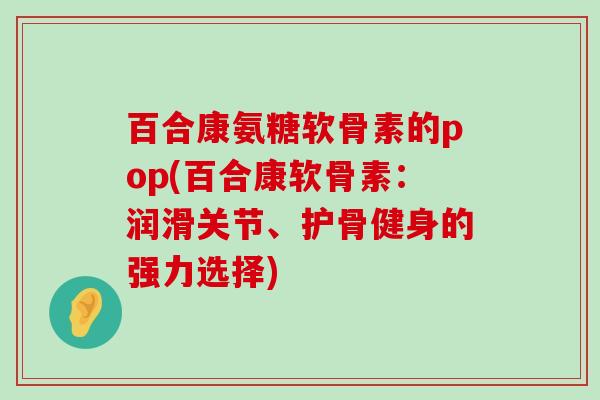 百合康氨糖软骨素的pop(百合康软骨素:润滑关节、护骨健身的强力选择)-第1张图片-氨糖科普网 百合康氨糖软骨素的pop(百合康软骨素:润滑关节、护骨健身的强力选择)-第1张图片-氨糖科普网