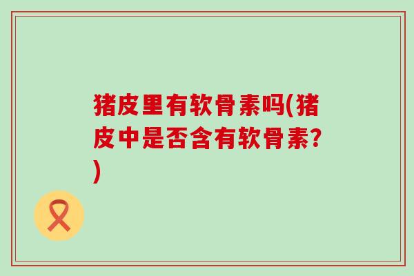 猪皮里有软骨素吗(猪皮中是否含有软骨素?)-第1张图片-氨糖科普网 猪皮里有软骨素吗(猪皮中是否含有软骨素?)-第1张图片-氨糖科普网