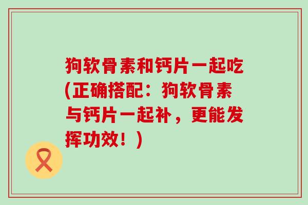 狗软骨素和钙片一起吃(正确搭配:狗软骨素与钙片一起补,更能发挥功效!)-第1张图片-氨糖科普网 狗软骨素和钙片一起吃(正确搭配:狗软骨素与钙片一起补,更能发挥功效!)-第1张图片-氨糖科普网