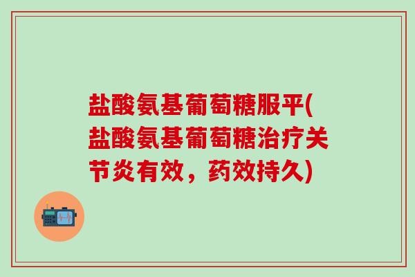 盐酸氨基葡萄糖服平(盐酸氨基葡萄糖治疗关节炎有效，药效持久)-第1张图片-氨糖科普网