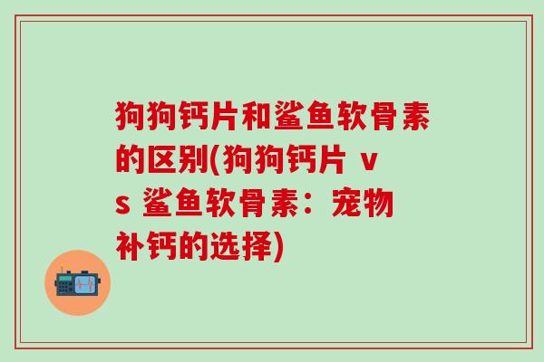 狗狗钙片和鲨鱼软骨素的区别(狗狗钙片 vs 鲨鱼软骨素:宠物补钙的选择)-第1张图片-氨糖科普网 狗狗钙片和鲨鱼软骨素的区别(狗狗钙片 vs 鲨鱼软骨素:宠物补钙的选择)-第1张图片-氨糖科普网