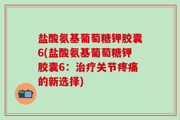 盐酸氨基葡萄糖钾胶囊6(盐酸氨基葡萄糖钾胶囊6:治疗关节疼痛的新选择)-第1张图片-氨糖科普网 盐酸氨基葡萄糖钾胶囊6(盐酸氨基葡萄糖钾胶囊6:治疗关节疼痛的新选择)-第1张图片-氨糖科普网