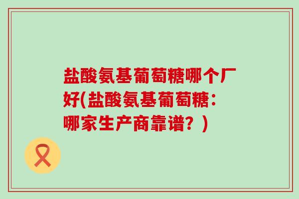 盐酸氨基葡萄糖哪个厂好(盐酸氨基葡萄糖：哪家生产商靠谱？)-第1张图片-氨糖科普网