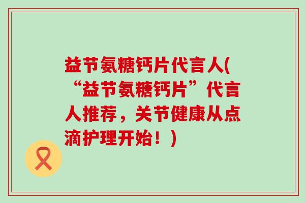 益节氨糖钙片代言人(“益节氨糖钙片”代言人推荐，关节健康从点滴护理开始！)-第1张图片-氨糖科普网