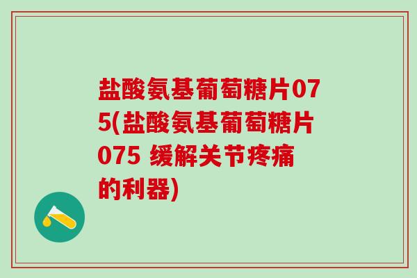 盐酸氨基葡萄糖片075(盐酸氨基葡萄糖片075 缓解关节疼痛的利器)-第1张图片-氨糖科普网 盐酸氨基葡萄糖片075(盐酸氨基葡萄糖片075 缓解关节疼痛的利器)-第1张图片-氨糖科普网