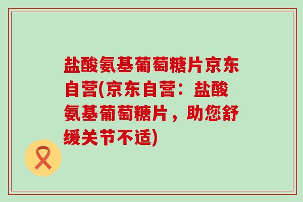 盐酸氨基葡萄糖片京东自营(京东自营:盐酸氨基葡萄糖片,助您舒缓关节不适)-第1张图片-氨糖科普网 盐酸氨基葡萄糖片京东自营(京东自营:盐酸氨基葡萄糖片,助您舒缓关节不适)-第1张图片-氨糖科普网