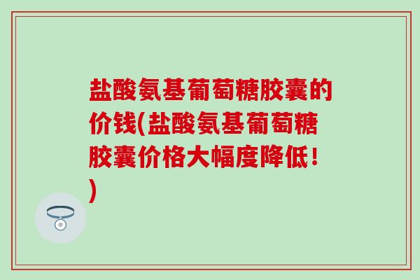 盐酸氨基葡萄糖胶囊的价钱(盐酸氨基葡萄糖胶囊价格大幅度降低!)-第1张图片-氨糖科普网 盐酸氨基葡萄糖胶囊的价钱(盐酸氨基葡萄糖胶囊价格大幅度降低!)-第1张图片-氨糖科普网