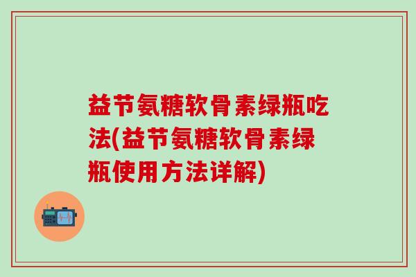 益节氨糖软骨素绿瓶吃法(益节氨糖软骨素绿瓶使用方法详解)-第1张图片-氨糖科普网 益节氨糖软骨素绿瓶吃法(益节氨糖软骨素绿瓶使用方法详解)-第1张图片-氨糖科普网