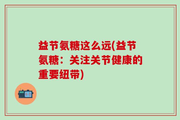 益节氨糖这么远(益节氨糖:关注关节健康的重要纽带)-第1张图片-氨糖科普网 益节氨糖这么远(益节氨糖:关注关节健康的重要纽带)-第1张图片-氨糖科普网
