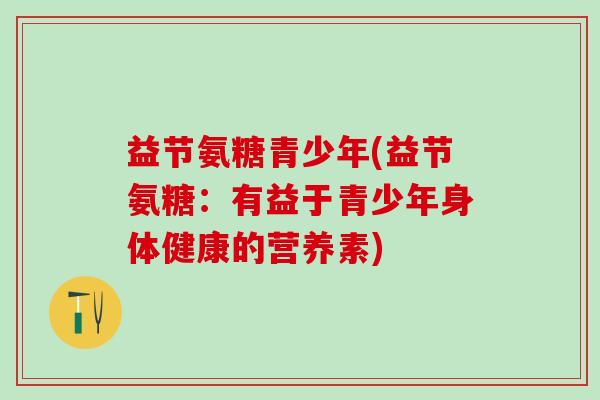 益节氨糖青少年(益节氨糖：有益于青少年身体健康的营养素)-第1张图片-氨糖科普网