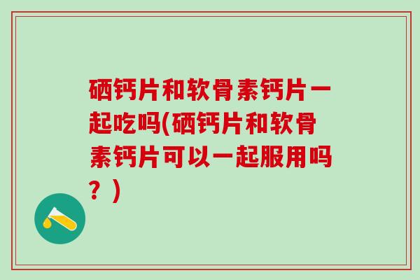硒钙片和软骨素钙片一起吃吗(硒钙片和软骨素钙片可以一起服用吗?)-第1张图片-氨糖科普网 硒钙片和软骨素钙片一起吃吗(硒钙片和软骨素钙片可以一起服用吗?)-第1张图片-氨糖科普网