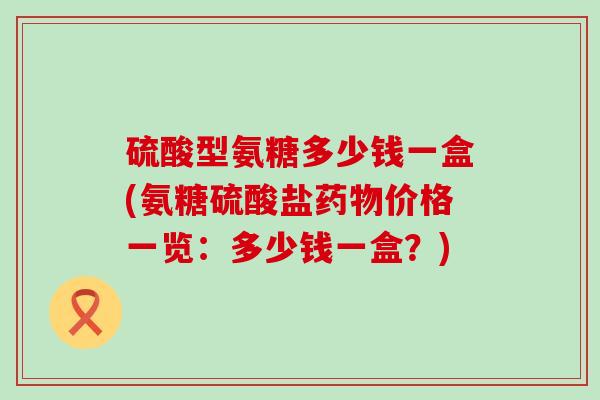 硫酸型氨糖多少钱一盒(氨糖硫酸盐药物价格一览:多少钱一盒?)-第1张图片-氨糖科普网 硫酸型氨糖多少钱一盒(氨糖硫酸盐药物价格一览:多少钱一盒?)-第1张图片-氨糖科普网
