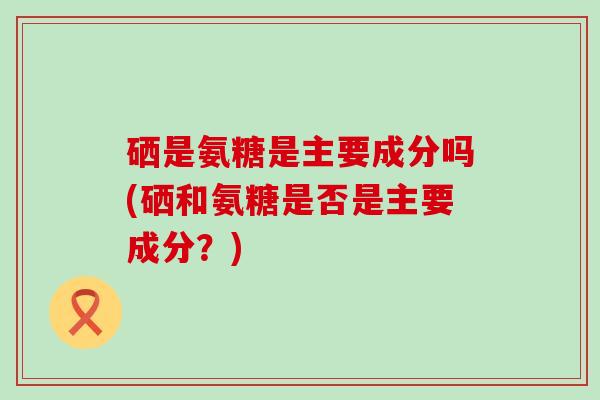 硒是氨糖是主要成分吗(硒和氨糖是否是主要成分?)-第1张图片-氨糖科普网 硒是氨糖是主要成分吗(硒和氨糖是否是主要成分?)-第1张图片-氨糖科普网