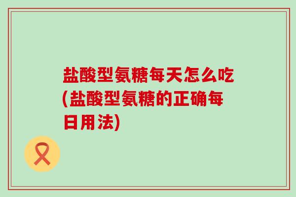 盐酸型氨糖每天怎么吃(盐酸型氨糖的正确每日用法)-第1张图片-氨糖科普网