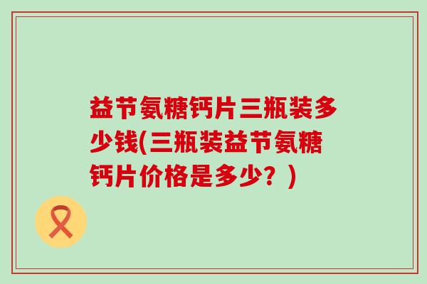益节氨糖钙片三瓶装多少钱(三瓶装益节氨糖钙片价格是多少?)-第1张图片-氨糖科普网 益节氨糖钙片三瓶装多少钱(三瓶装益节氨糖钙片价格是多少?)-第1张图片-氨糖科普网