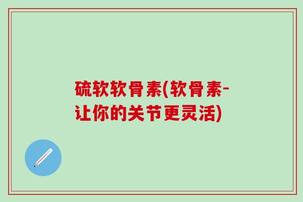 硫软软骨素(软骨素-让你的关节更灵活)-第1张图片-氨糖科普网