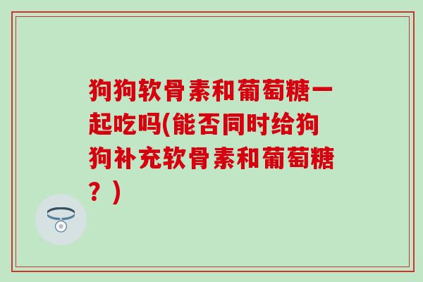 狗狗软骨素和葡萄糖一起吃吗(能否同时给狗狗补充软骨素和葡萄糖?)-第1张图片-氨糖科普网 狗狗软骨素和葡萄糖一起吃吗(能否同时给狗狗补充软骨素和葡萄糖?)-第1张图片-氨糖科普网