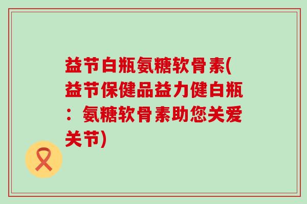 益节白瓶氨糖软骨素(益节保健品益力健白瓶:氨糖软骨素助您关爱关节)-第1张图片-氨糖科普网 益节白瓶氨糖软骨素(益节保健品益力健白瓶:氨糖软骨素助您关爱关节)-第1张图片-氨糖科普网