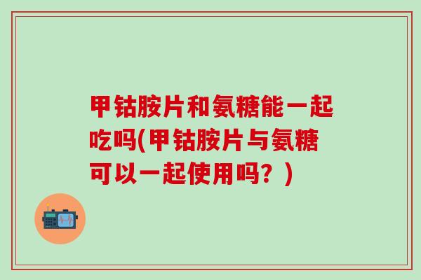 甲钴胺片和氨糖能一起吃吗(甲钴胺片与氨糖可以一起使用吗？)-第1张图片-氨糖科普网