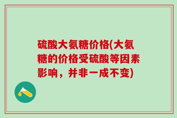 硫酸大氨糖价格(大氨糖的价格受硫酸等因素影响,并非一成不变)-第1张图片-氨糖科普网 硫酸大氨糖价格(大氨糖的价格受硫酸等因素影响,并非一成不变)-第1张图片-氨糖科普网