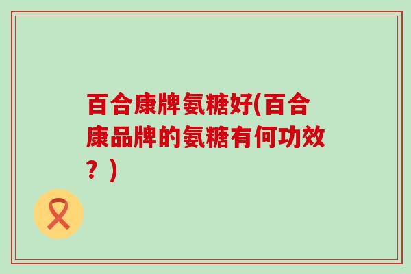 百合康牌氨糖好(百合康品牌的氨糖有何功效?)-第1张图片-氨糖科普网 百合康牌氨糖好(百合康品牌的氨糖有何功效?)-第1张图片-氨糖科普网